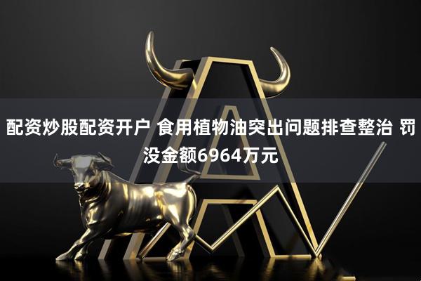 配资炒股配资开户 食用植物油突出问题排查整治 罚没金额6964万元