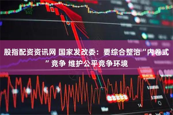 股指配资资讯网 国家发改委：要综合整治“内卷式”竞争 维护公平竞争环境