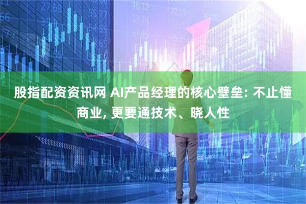 股指配资资讯网 AI产品经理的核心壁垒: 不止懂商业, 更要通技术、晓人性