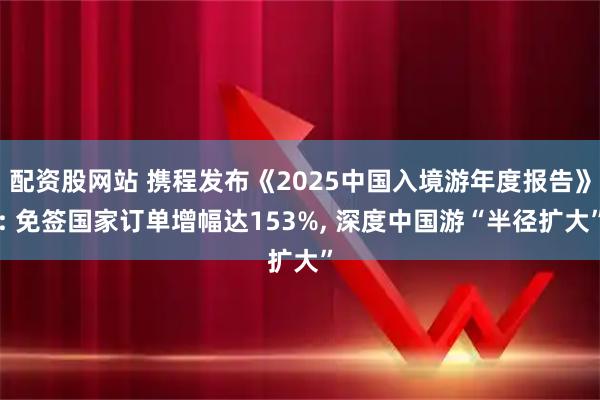 配资股网站 携程发布《2025中国入境游年度报告》: 免签国家订单增幅达153%, 深度中国游“半径扩大”