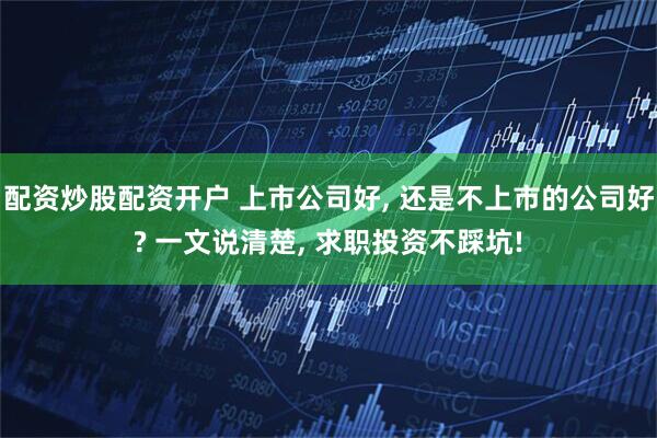 配资炒股配资开户 上市公司好, 还是不上市的公司好? 一文说清楚, 求职投资不踩坑!