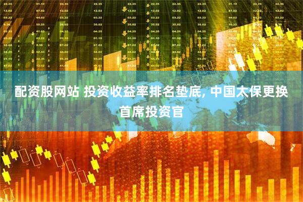 配资股网站 投资收益率排名垫底, 中国太保更换首席投资官