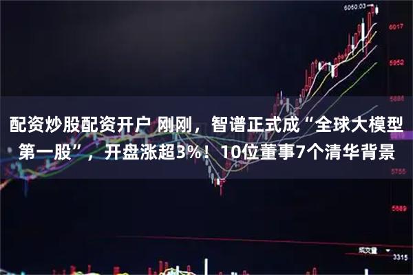 配资炒股配资开户 刚刚，智谱正式成“全球大模型第一股”，开盘涨超3%！10位董事7个清华背景