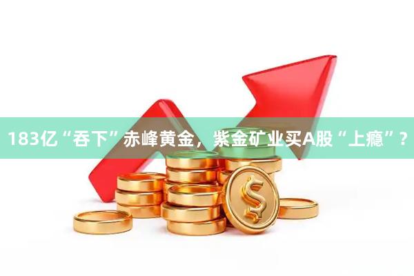 183亿“吞下”赤峰黄金，紫金矿业买A股“上瘾”？