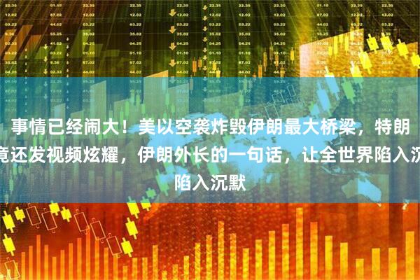 事情已经闹大！美以空袭炸毁伊朗最大桥梁，特朗普竟还发视频炫耀，伊朗外长的一句话，让全世界陷入沉默