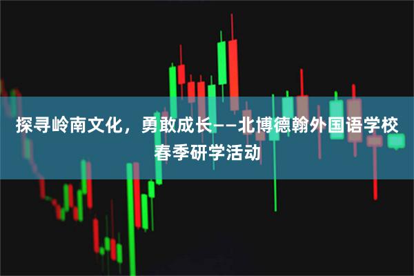 探寻岭南文化，勇敢成长——北博德翰外国语学校春季研学活动