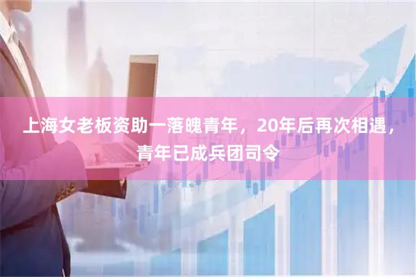 上海女老板资助一落魄青年，20年后再次相遇，青年已成兵团司令