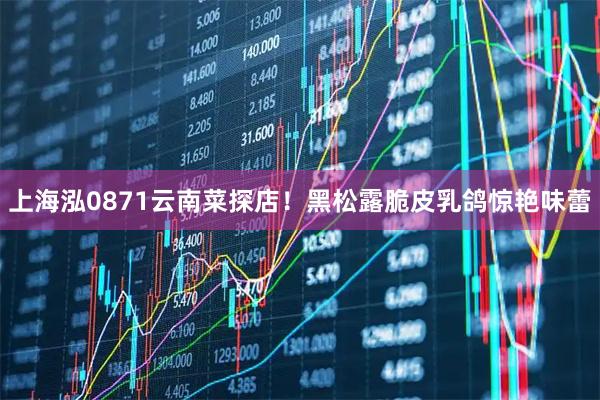 上海泓0871云南菜探店！黑松露脆皮乳鸽惊艳味蕾