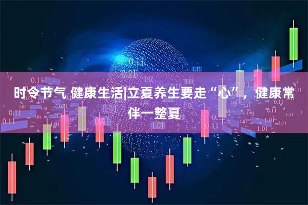 时令节气 健康生活|立夏养生要走“心”，健康常伴一整夏