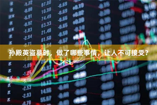 孙殿英盗墓时，做了哪些事情，让人不可接受？