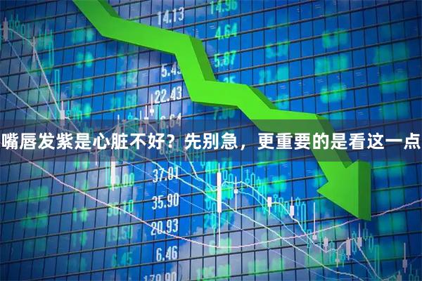 嘴唇发紫是心脏不好？先别急，更重要的是看这一点