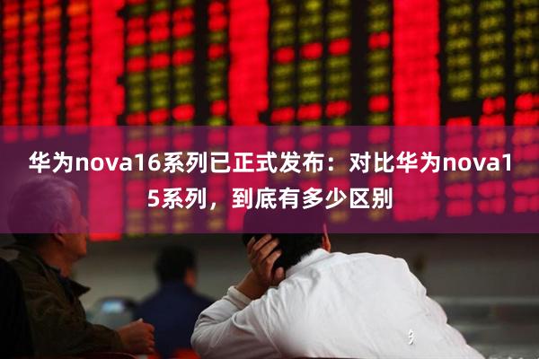华为nova16系列已正式发布：对比华为nova15系列，到底有多少区别