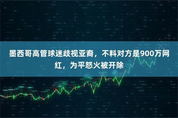 墨西哥高管球迷歧视亚裔，不料对方是900万网红，为平怒火被开除